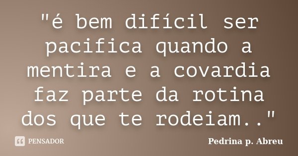 "é bem difícil ser pacifica quando a mentira e a covardia faz parte da rotina dos que te rodeiam.."... Frase de Pedrina p. Abreu.