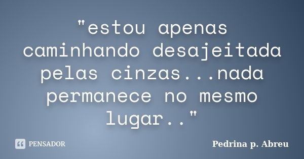 "estou apenas caminhando desajeitada pelas cinzas...nada permanece no mesmo lugar.."... Frase de Pedrina p. Abreu.