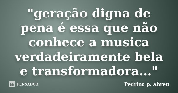 "geração digna de pena é essa que não conhece a musica verdadeiramente bela e transformadora..."... Frase de Pedrina p. Abreu.