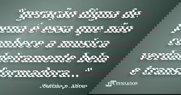 "geração digna de pena é essa que não conhece a musica verdadeiramente bela e transformadora..."... Frase de Pedrina p. Abreu.