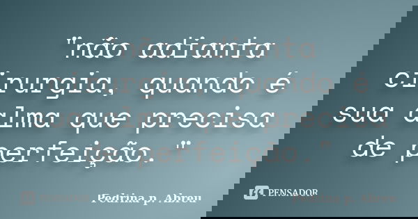 "não adianta cirurgia, quando é sua alma que precisa de perfeição."... Frase de Pedrina p. Abreu.