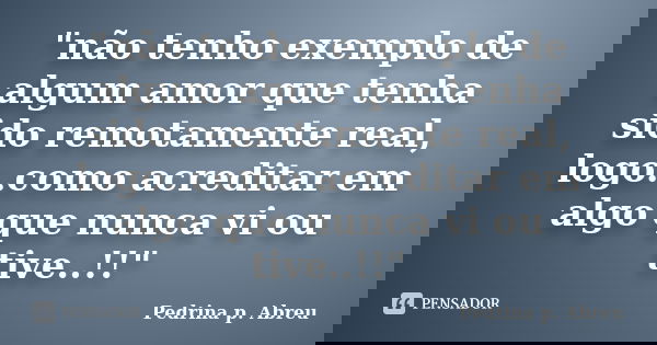 "não tenho exemplo de algum amor que tenha sido remotamente real, logo..como acreditar em algo que nunca vi ou tive..!!"... Frase de Pedrina p. Abreu.
