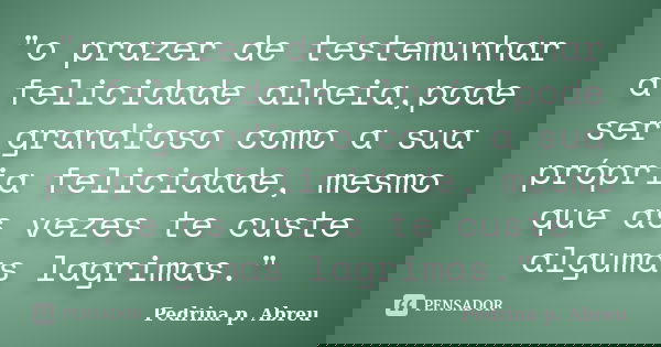 "o prazer de testemunhar a felicidade alheia,pode ser grandioso como a sua própria felicidade, mesmo que as vezes te custe algumas lagrimas."... Frase de Pedrina p. Abreu.