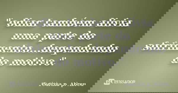 "odiar também alivia uma parte do sofrimento...dependendo do motivo."... Frase de Pedrina P. Abreu.