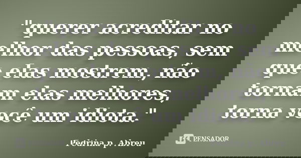 "querer acreditar no melhor das pessoas, sem que elas mostrem, não tornam elas melhores, torna você um idiota."... Frase de Pedrina p. Abreu.