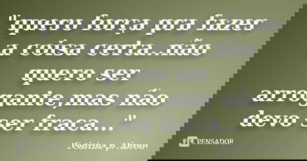 "quero força pra fazer a coisa certa..não quero ser arrogante,mas não devo ser fraca..."... Frase de Pedrina p. Abreu.