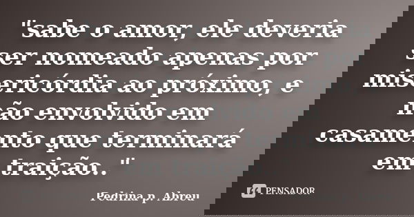 "sabe o amor, ele deveria ser nomeado apenas por misericórdia ao próximo, e não envolvido em casamento que terminará em traição.."... Frase de Pedrina p. Abreu.