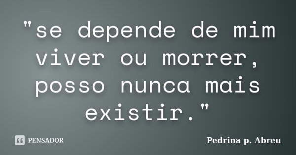 "se depende de mim viver ou morrer, posso nunca mais existir."... Frase de Pedrina p. Abreu.