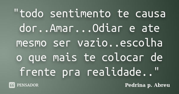 "todo sentimento te causa dor..Amar...Odiar e ate mesmo ser vazio..escolha o que mais te colocar de frente pra realidade.."... Frase de Pedrina p. Abreu.