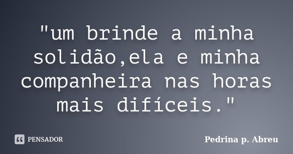 "um brinde a minha solidão,ela e minha companheira nas horas mais difíceis."... Frase de Pedrina p. Abreu.