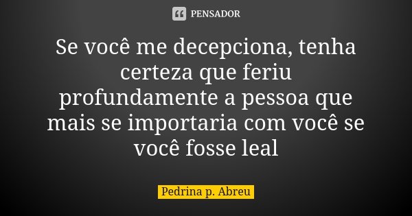 Se você me decepciona, tenha certeza que feriu profundamente a pessoa que mais se importaria com você se você fosse leal... Frase de Pedrina P Abreu.