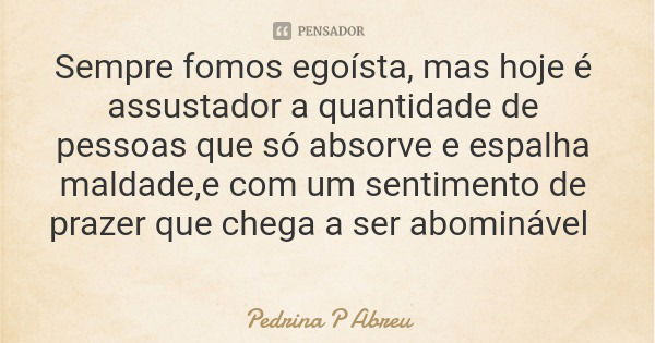 Sempre fomos egoísta, mas hoje é assustador a quantidade de pessoas que só absorve e espalha maldade,e com um sentimento de prazer que chega a ser abominável... Frase de Pedrina P Abreu.