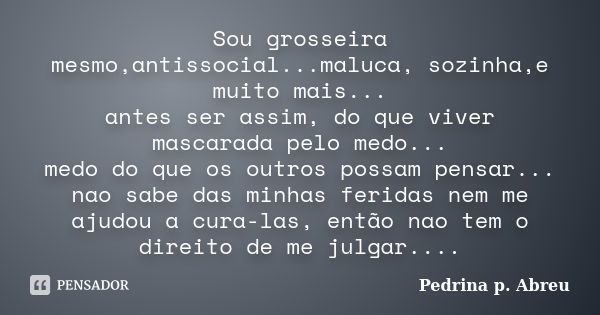 Sou grosseira mesmo,antissocial...maluca, sozinha,e muito mais... antes ser assim, do que viver mascarada pelo medo... medo do que os outros possam pensar... na... Frase de Pedrina p. Abreu.