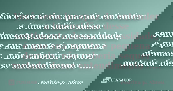 Você seria incapaz de entender a imensidão desse sentimento,dessa necessidade, é que sua mente é pequena demais, não caberia sequer metade desse entendimento ..... Frase de Pedrina p. Abreu.