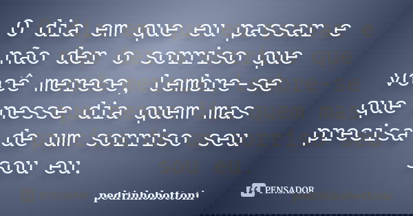 O dia em que eu passar e não der o sorriso que você merece, lembre-se que nesse dia quem mas precisa de um sorriso seu sou eu.... Frase de pedrinhobottoni.