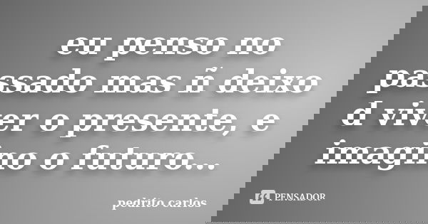 eu penso no passado mas ñ deixo d viver o presente, e imagino o futuro...... Frase de pedrito carlos.