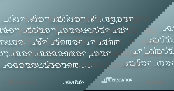 ixo ker dixer k negro saber tirar proveito da situaxao. Só temos o dom d imitar,nos nascemos pra eles nos escravizerem...... Frase de pedrito.