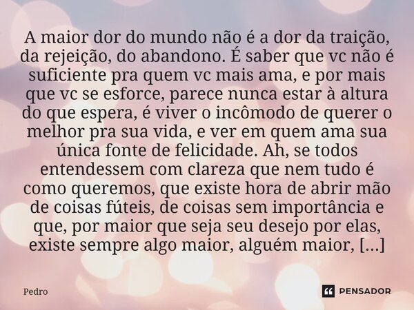 A maior dor do mundo não é a dor da traição, da rejeição, do abandono. É saber que vc não é suficiente pra quem vc mais ama, e por mais que vc se esforce, pare... Frase de Pedro.