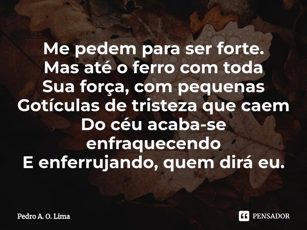 ⁠Me pedem para ser forte.
Mas até o ferro com toda
Sua força, com pequenas
Gotículas de tristeza que caem
Do céu acaba-se enfraquecendo
E enferrujando, quem dir... Frase de Pedro A. O. Lima.