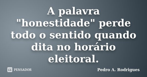 A palavra "honestidade" perde todo o sentido quando dita no horário eleitoral.... Frase de Pedro A. Rodrigues.