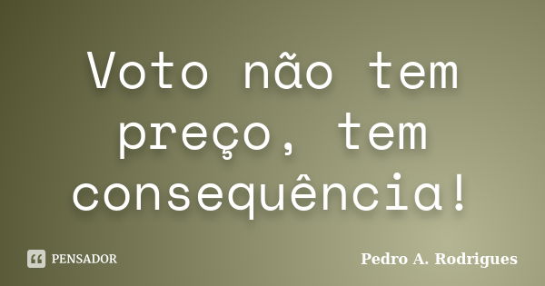 Voto não tem preço, tem consequência!... Frase de Pedro A. Rodrigues.