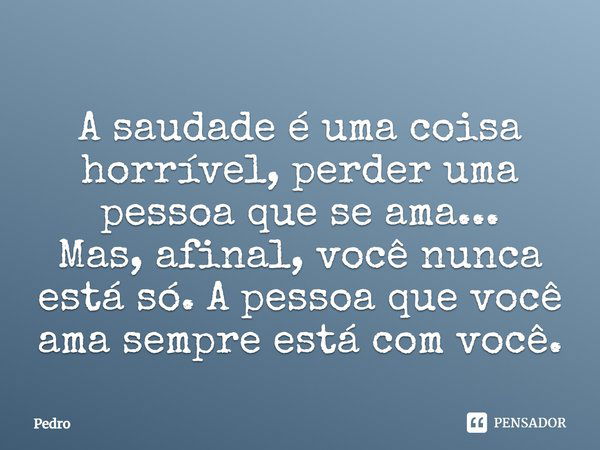 A saudade é uma coisa horrível, perder uma pessoa que se ama... Mas, afinal, você nunca está só. A pessoa que você ama sempre está com você.... Frase de Pedro.