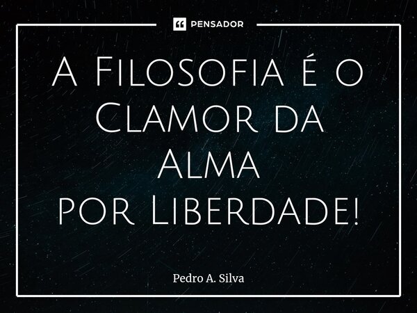 ⁠A Filosofia é o Clamor da Alma por Liberdade!... Frase de Pedro A. Silva.