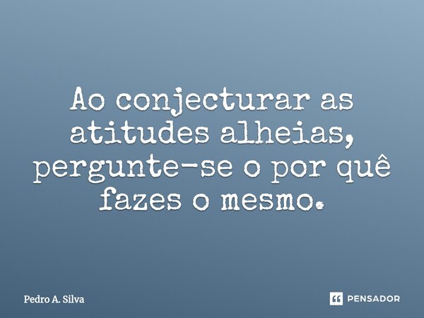 Ao conjecturar as atitudes alheias, per⁠gunte-se o por quê fazes o mesmo.... Frase de Pedro A. Silva.