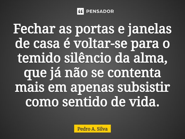 ⁠Fechar as portas e janelas de casa é voltar-se para o temido silêncio da alma, que já não se contenta mais em apenas subsistir como sentido de vida.... Frase de Pedro A. Silva.