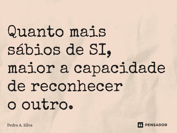 Quanto mais sábios de SI, maior a capacidade de reconhecer o outro.... Frase de Pedro A. Silva.