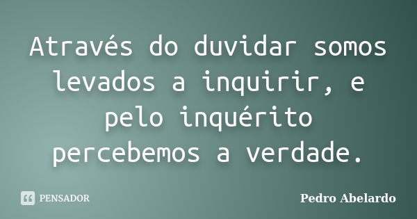 Através do duvidar somos levados a inquirir, e pelo inquérito percebemos a verdade.... Frase de Pedro Abelardo.