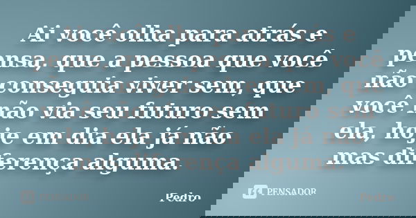 Ai você olha para atrás e pensa, que a pessoa que você não conseguia viver sem, que você não via seu futuro sem ela, hoje em dia ela já não mas diferença alguma... Frase de pedro.