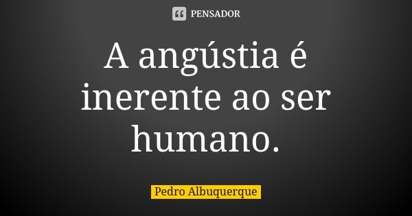 A angústia é inerente ao ser humano.... Frase de Pedro Albuquerque.