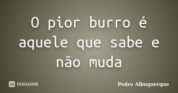 O pior burro é aquele que sabe e não muda... Frase de Pedro Albuquerque.