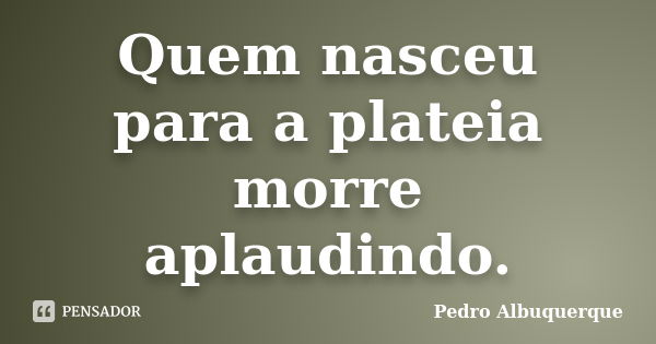 Quem nasceu para a plateia morre aplaudindo.... Frase de Pedro Albuquerque.