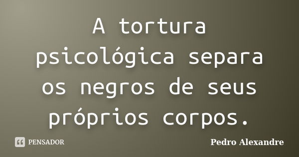 A tortura psicológica separa os negros de seus próprios corpos.... Frase de Pedro Alexandre.