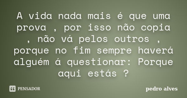 A vida nada mais é que uma prova , por isso não copia , não vá pelos outros , porque no fim sempre haverá alguém á questionar: Porque aqui estás ?... Frase de Pedro Alves.