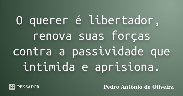 O querer é libertador, renova suas forças contra a passividade que intimida e aprisiona.... Frase de Pedro Antônio de Oliveira.