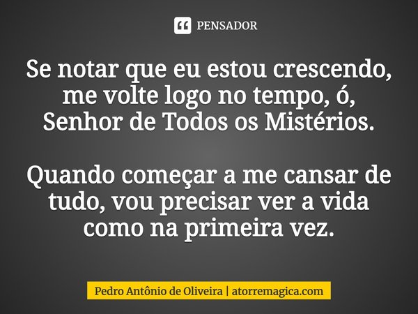 ⁠Se notar que eu estou crescendo, me volte logo no tempo, ó, Senhor de Todos os Mistérios. Quando começar a me cansar de tudo, vou precisar ver a vida como na p... Frase de Pedro Antônio de Oliveira  atorremagica.com.