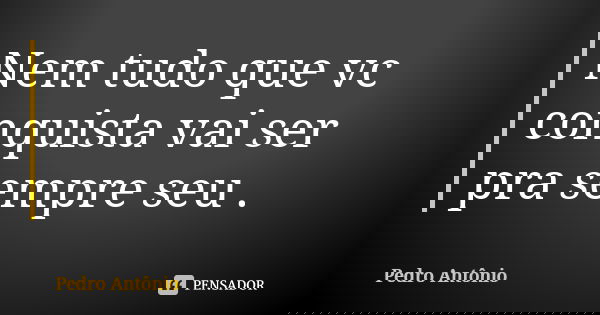Nem tudo que vc conquista vai ser pra sempre seu .... Frase de Pedro Antônio.