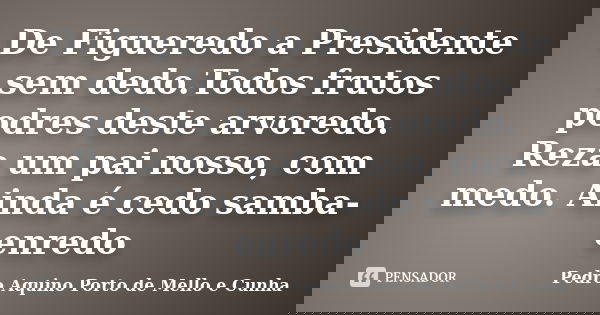 De Figueredo a Presidente sem dedo.Todos frutos podres deste arvoredo. Reza um pai nosso, com medo. Ainda é cedo samba-enredo... Frase de Pedro Aquino Porto de Mello e Cunha.
