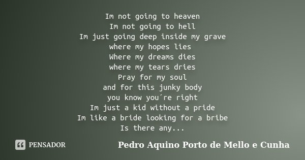 Im not going to heaven Im not going to hell Im just going deep inside my grave where my hopes lies Where my dreams dies where my tears dries Pray for my soul an... Frase de Pedro Aquino Porto de Mello e Cunha.