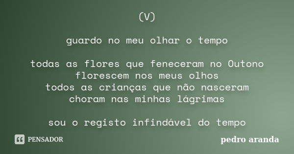 (V) guardo no meu olhar o tempo todas as flores que feneceram no Outono florescem nos meus olhos todos as crianças que não nasceram choram nas minhas lágrimas s... Frase de Pedro Aranda.