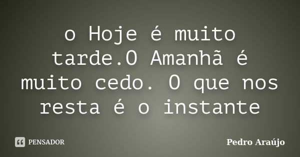 o Hoje é muito tarde.O Amanhã é muito cedo. O que nos resta é o instante... Frase de Pedro Araújo.