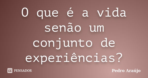 O que é a vida senão um conjunto de experiências?... Frase de Pedro Araújo.