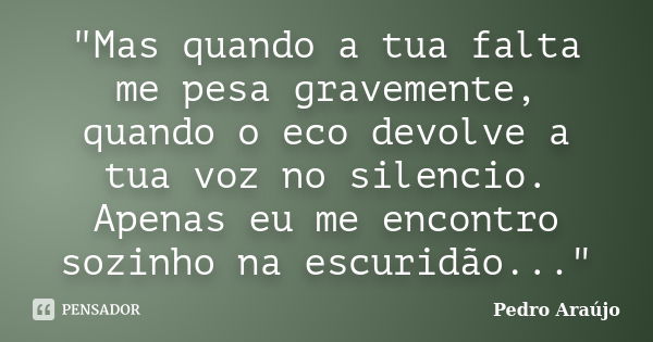 "Mas quando a tua falta me pesa gravemente, quando o eco devolve a tua voz no silencio. Apenas eu me encontro sozinho na escuridão..."... Frase de Pedro Araújo.