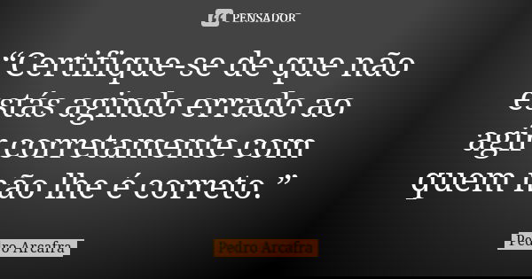 “Certifique-se de que não estás agindo errado ao agir corretamente com quem não lhe é correto.”... Frase de Pedro Arcafra.