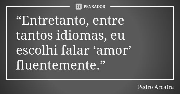 “Entretanto, entre tantos idiomas, eu escolhi falar ‘amor’ fluentemente.”... Frase de Pedro Arcafra.