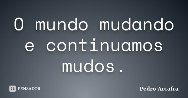 O mundo mudando e continuamos mudos.... Frase de Pedro Arcafra.