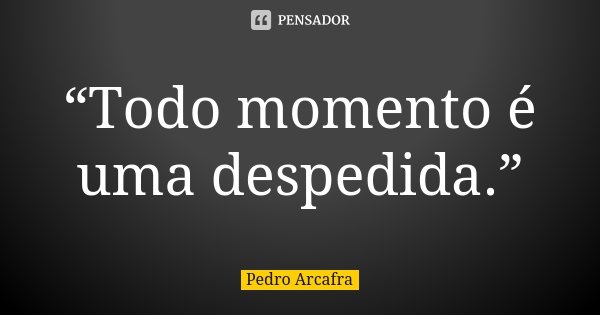 “Todo momento é uma despedida.”... Frase de Pedro Arcafra.